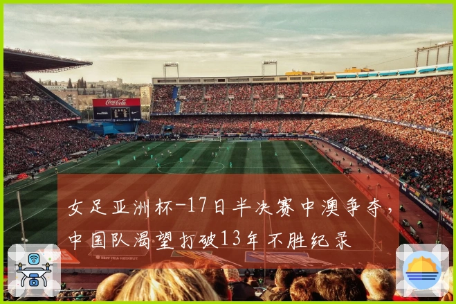 女足亚洲杯-17日半决赛中澳争夺，中国队渴望打破13年不胜纪录