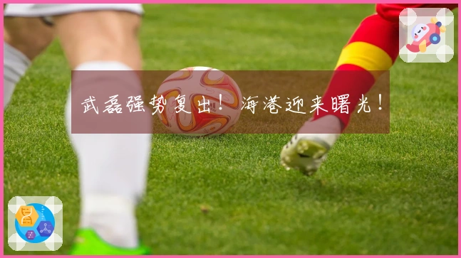 武磊强势复出！海港迎来曙光！