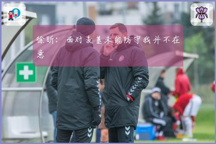 徐昕：面对麦基未能防守我并不在意