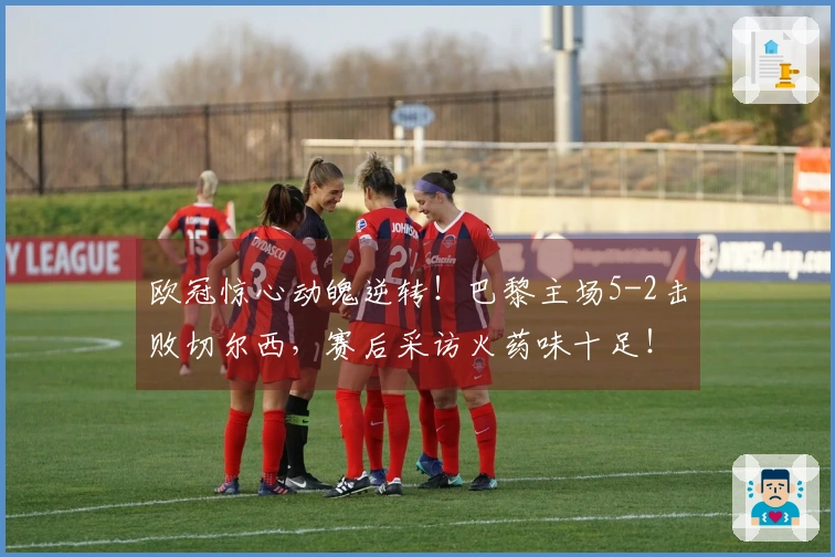 欧冠惊心动魄逆转！巴黎主场5-2击败切尔西，赛后采访火药味十足！