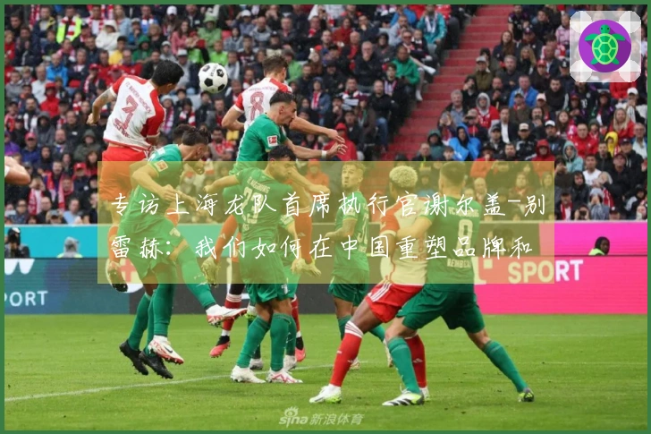 专访上海龙队首席执行官谢尔盖-别雷赫：我们如何在中国重塑品牌和恢复市场活力？- 与首席执行官的下午茶聊天