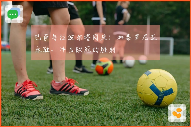 巴萨与拉波尔塔同庆：加泰罗尼亚永驻，冲击欧冠的胜利