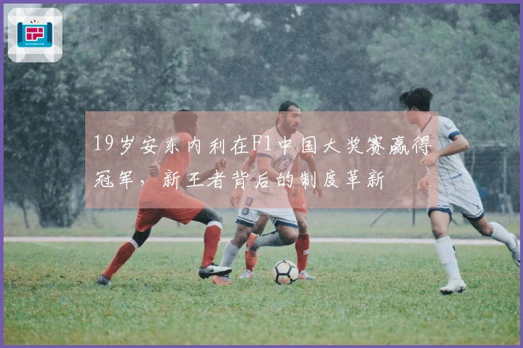 19岁安东内利在F1中国大奖赛赢得冠军，新王者背后的制度革新