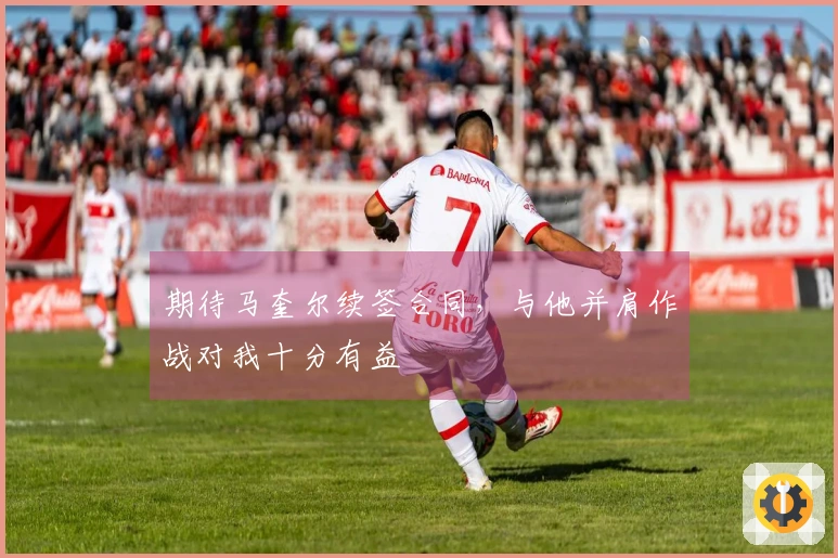 期待马奎尔续签合同，与他并肩作战对我十分有益