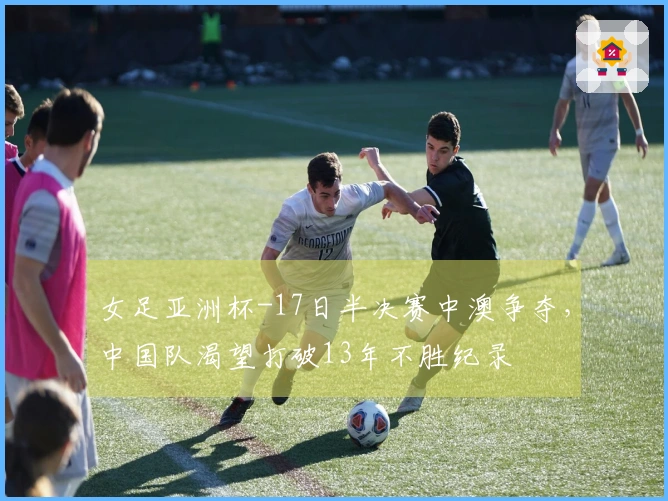 女足亚洲杯-17日半决赛中澳争夺，中国队渴望打破13年不胜纪录