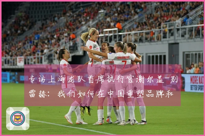 专访上海龙队首席执行官谢尔盖-别雷赫：我们如何在中国重塑品牌和恢复市场活力？- 与首席执行官的下午茶聊天