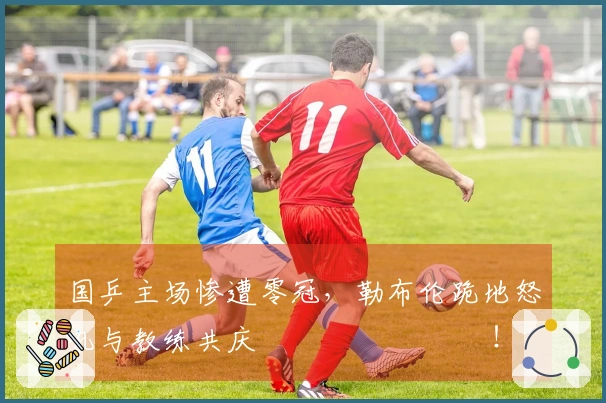 国乒主场惨遭零冠，勒布伦跪地怒吼与教练共庆 اللحظات！