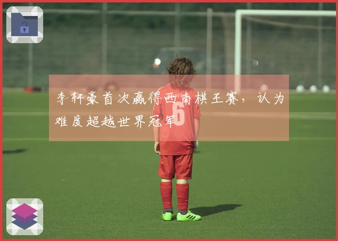 李轩豪首次赢得西南棋王赛，认为难度超越世界冠军