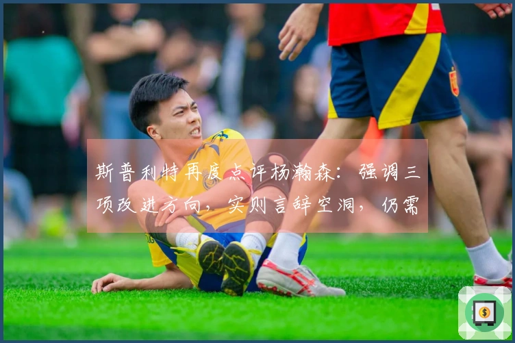 斯普利特再度点评杨瀚森：强调三项改进方向，实则言辞空洞，仍需加把劲！